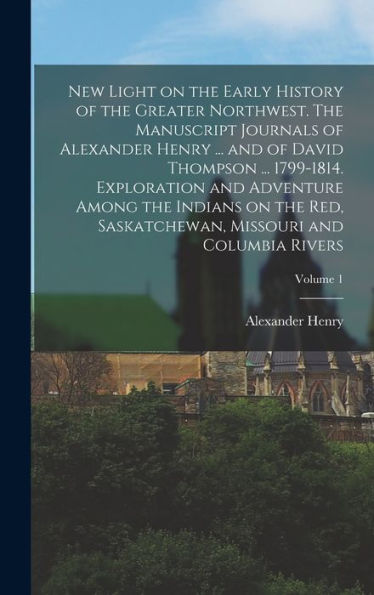 New Light On The Early History Of The Greater Northwest. The Manuscript Journals Of Alexander Henry ... And Of David Thompson ... 1799-1814. ... Missouri And Columbia Rivers; Volume 1