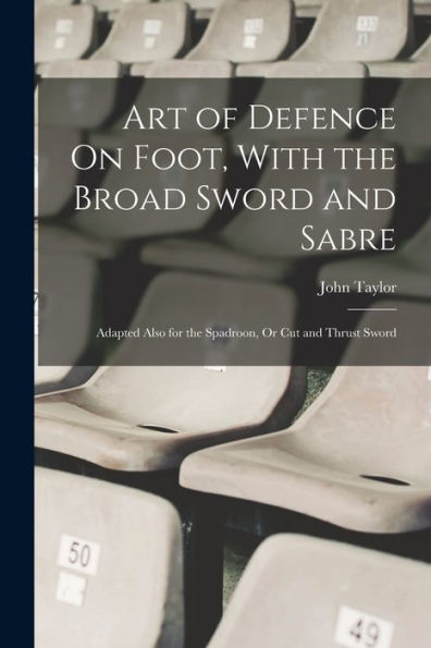Art Of Defence On Foot, With The Broad Sword And Sabre: Adapted Also For The Spadroon, Or Cut And Thrust Sword