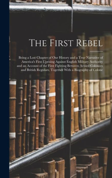 The First Rebel: Being A Lost Chapter Of Our History And A True Narrative Of America'S First Uprising Against English Military Authority And An ... Regulars, Together With A Biography Of Colone