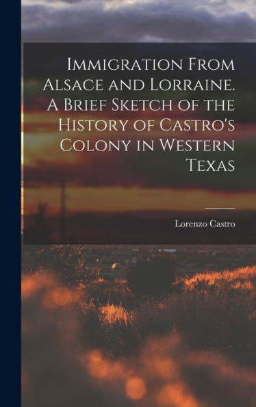 Immigration From Alsace And Lorraine. A Brief Sketch Of The History Of Castro'S Colony In Western Texas