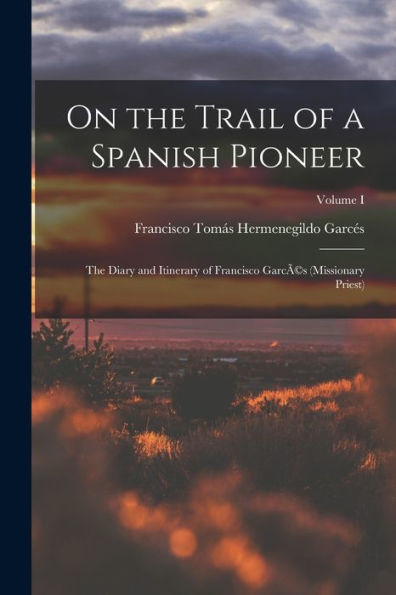 On The Trail Of A Spanish Pioneer: The Diary And Itinerary Of Francisco Garcã(C)S (Missionary Priest); Volume I