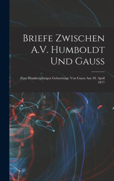 Briefe Zwischen A.V. Humboldt Und Gauss: Zum Hundertjährigen Geburtstage Von Gauss Am 30. April 1877 (German Edition)