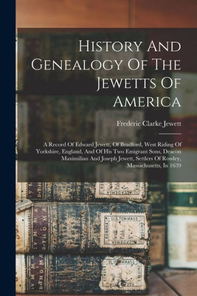 History And Genealogy Of The Jewetts Of America: A Record Of Edward Jewett, Of Bradford, West Riding Of Yorkshire, England, And Of His Two Emigrant ... Settlers Of Rowley, Massachusetts, In 1639