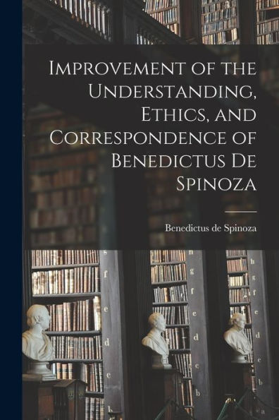 Improvement Of The Understanding, Ethics, And Correspondence Of Benedictus De Spinoza
