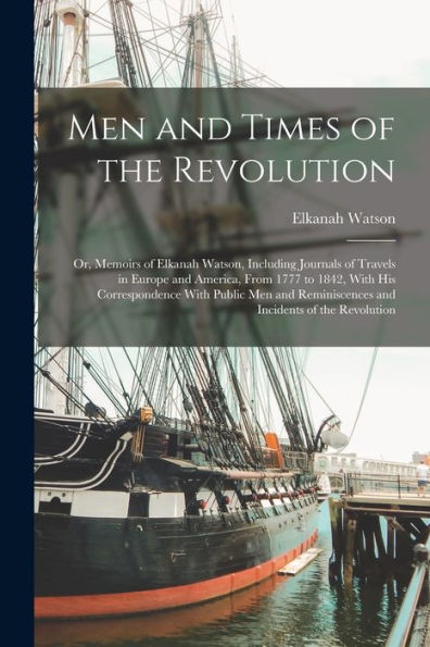 Men And Times Of The Revolution; Or, Memoirs Of Elkanah Watson, Including Journals Of Travels In Europe And America, From 1777 To 1842, With His ... Reminiscences And Incidents Of The Revolution