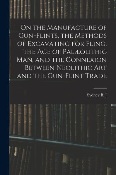 On The Manufacture Of Gun-Flints, The Methods Of Excavating For Fling, The Age Of Palæolithic Man, And The Connexion Between Neolithic Art And The Gun-Flint Trade