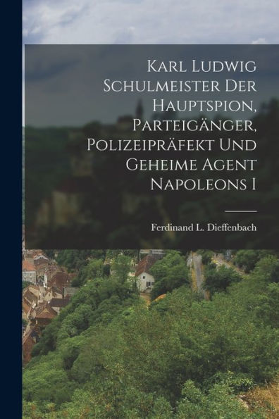 Karl Ludwig Schulmeister Der Hauptspion, Parteigänger, Polizeipräfekt Und Geheime Agent Napoleons I (German Edition)
