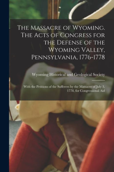The Massacre Of Wyoming. The Acts Of Congress For The Defense Of The Wyoming Valley, Pennsylvania, 1776-1778: With The Petitions Of The Sufferers By The Massacre Of July 3, 1778, For Congressional Aid