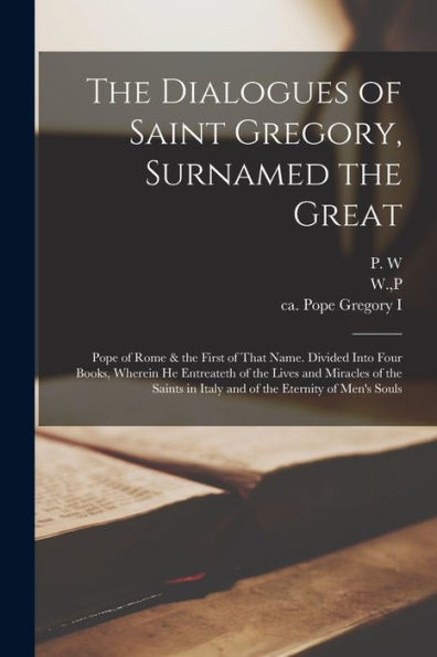 The Dialogues Of Saint Gregory, Surnamed The Great; Pope Of Rome & The First Of That Name. Divided Into Four Books, Wherein He Entreateth Of The Lives ... In Italy And Of The Eternity Of Men'S Souls