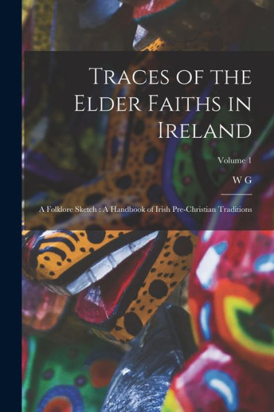 Traces Of The Elder Faiths In Ireland: A Folklore Sketch: A Handbook Of Irish Pre-Christian Traditions; Volume 1