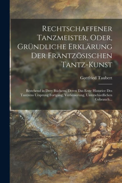 Rechtschaffener Tanzmeister, Oder, Gründliche Erklärung Der Frantzösischen Tantz-Kunst: Bestehend In Drey Büchern, Deren Das Erste Historice Des ... Gebrauch... (German Edition)