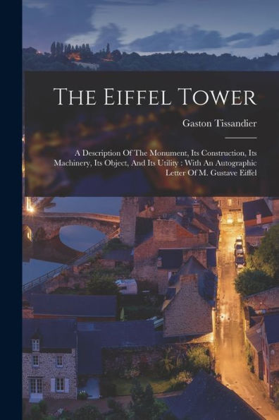 The Eiffel Tower: A Description Of The Monument, Its Construction, Its Machinery, Its Object, And Its Utility: With An Autographic Letter Of M. Gustave Eiffel