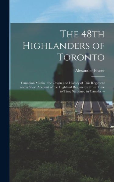 The 48Th Highlanders Of Toronto: Canadian Militia: The Origin And History Of This Regiment And A Short Account Of The Highland Regiments From Time To Time Stationed In Canada. --