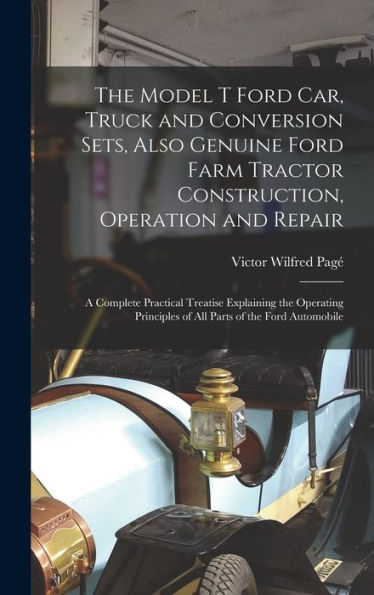 The Model T Ford Car, Truck And Conversion Sets, Also Genuine Ford Farm Tractor Construction, Operation And Repair: A Complete Practical Treatise ... Of All Parts Of The Ford Automobile