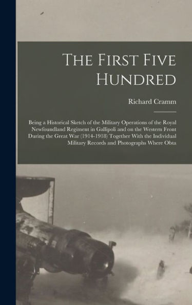 The First Five Hundred; Being A Historical Sketch Of The Military Operations Of The Royal Newfoundland Regiment In Gallipoli And On The Western Front ... Military Records And Photographs Where Obta