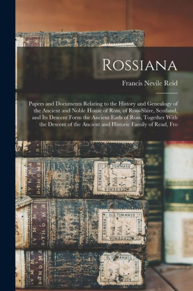 Rossiana; Papers And Documents Relating To The History And Genealogy Of The Ancient And Noble House Of Ross, Of Ross-Shire, Scotland, And Its Descent ... The Ancient And Historic Family Of Read, Fro