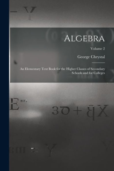 Algebra: An Elementary Text Book For The Higher Classes Of Secondary Schools And For Colleges; Volume 2