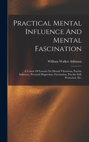 Practical Mental Influence And Mental Fascination: A Course Of Lessons On Mental Vibrations, Psychic Influence, Personal Magnetism, Fascination, Psychic Self-Protection, Etc.