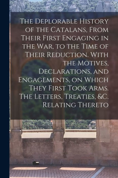 The Deplorable History Of The Catalans, From Their First Engaging In The War, To The Time Of Their Reduction. With The Motives, Declarations, And ... The Letters, Treaties, &C. Relating Thereto