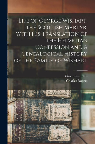 Life Of George Wishart, The Scottish Martyr, With His Translation Of The Helvetian Confession And A Genealogical History Of The Family Of Wishart