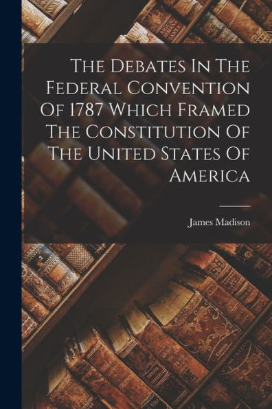 The Debates In The Federal Convention Of 1787 Which Framed The ...