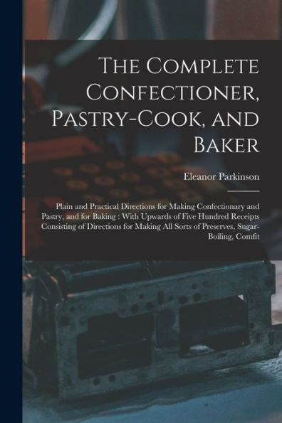 The Complete Confectioner, Pastry-Cook, And Baker: Plain And Practical Directions For Making Confectionary And Pastry, And For Baking: With Upwards Of ... All Sorts Of Preserves, Sugar-Boiling, Comfit