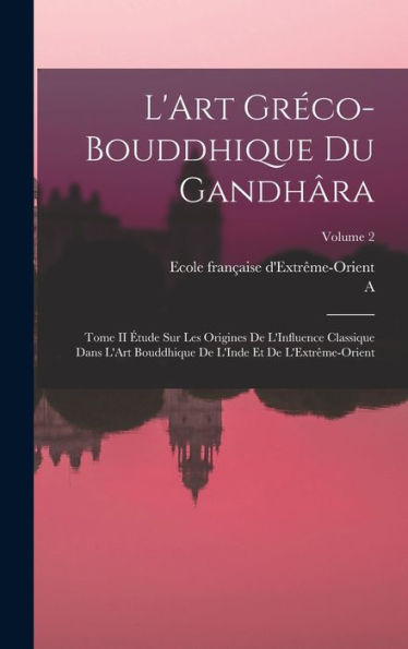 L'Art Gréco-Bouddhique Du Gandhâra: Tome Ii Étude Sur Les Origines De L'Influence Classique Dans L'Art Bouddhique De L'Inde Et De L'Extrême-Orient; Volume 2 (French Edition)