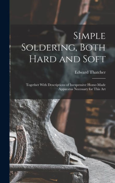 Simple Soldering, Both Hard And Soft: Together With Descriptions Of Inexpensive Home-Made Apparatus Necessary For This Art