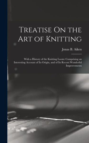 Treatise On The Art Of Knitting: With A History Of The Knitting Loom: Comprising An Interesting Account Of Its Origin, And Of Its Recent Wonderful Improvements