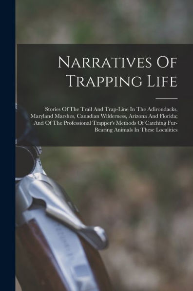 Narratives Of Trapping Life; Stories Of The Trail And Trap-Line In The Adirondacks, Maryland Marshes, Canadian Wilderness, Arizona And Florida; And Of ... Fur-Bearing Animals In These Localities