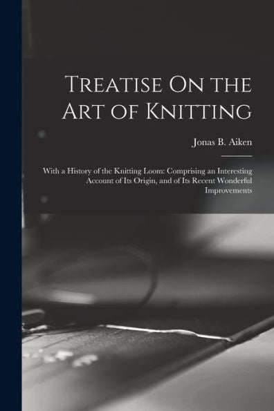 Treatise On The Art Of Knitting: With A History Of The Knitting Loom: Comprising An Interesting Account Of Its Origin, And Of Its Recent Wonderful Improvements