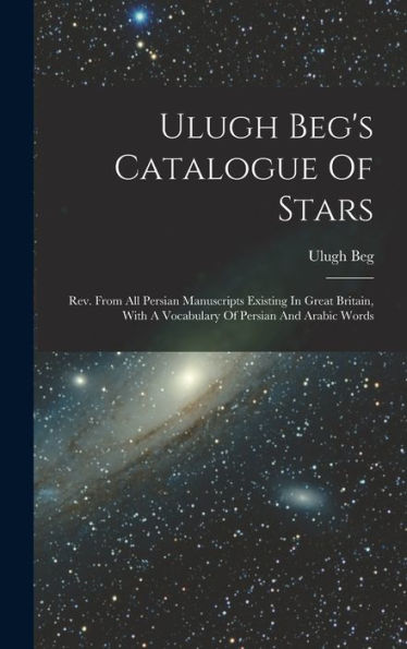 Ulugh Beg'S Catalogue Of Stars: Rev. From All Persian Manuscripts Existing In Great Britain, With A Vocabulary Of Persian And Arabic Words