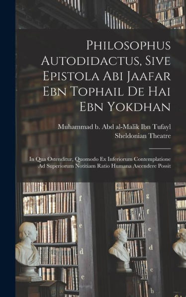 Philosophus Autodidactus, Sive Epistola Abi Jaafar Ebn Tophail De Hai Ebn Yokdhan: In Qua Ostenditur, Quomodo Ex Inferiorum Contemplatione Ad Superiorum Notitiam Ratio Humana Ascendere Possit