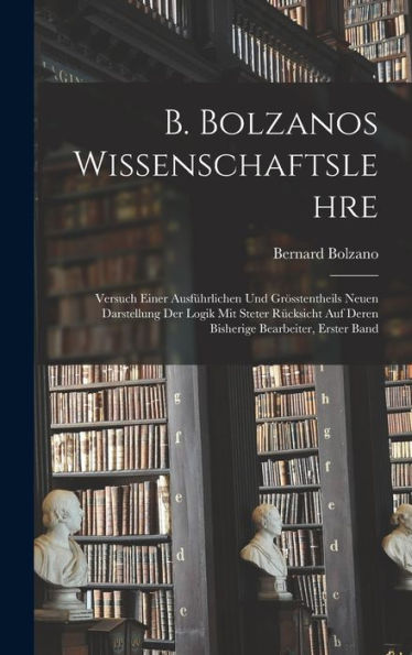 B. Bolzanos Wissenschaftslehre: Versuch Einer Ausführlichen Und Grösstentheils Neuen Darstellung Der Logik Mit Steter Rücksicht Auf Deren Bisherige Bearbeiter, Erster Band (German Edition)