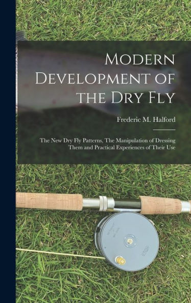 Modern Development Of The Dry Fly: The New Dry Fly Patterns, The Manipulation Of Dressing Them And Practical Experiences Of Their Use
