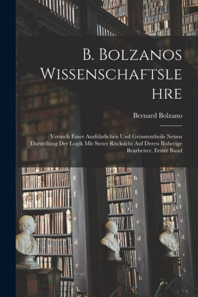 B. Bolzanos Wissenschaftslehre: Versuch Einer Ausführlichen Und Grösstentheils Neuen Darstellung Der Logik Mit Steter Rücksicht Auf Deren Bisherige Bearbeiter, Erster Band (German Edition)