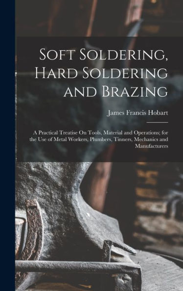Soft Soldering, Hard Soldering And Brazing: A Practical Treatise On Tools, Material And Operations; For The Use Of Metal Workers, Plumbers, Tinners, Mechanics And Manufacturers
