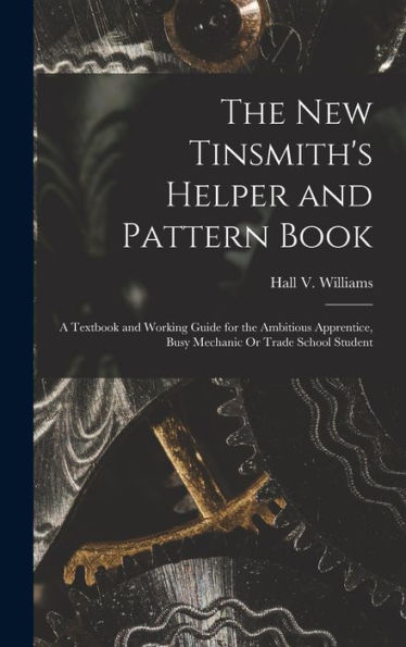 The New Tinsmith'S Helper And Pattern Book: A Textbook And Working Guide For The Ambitious Apprentice, Busy Mechanic Or Trade School Student