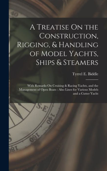 A Treatise On The Construction, Rigging, & Handling Of Model Yachts, Ships & Steamers: With Remarks On Cruising & Racing Yachts, And The Management Of ... Lines For Various Models And A Cutter Yacht