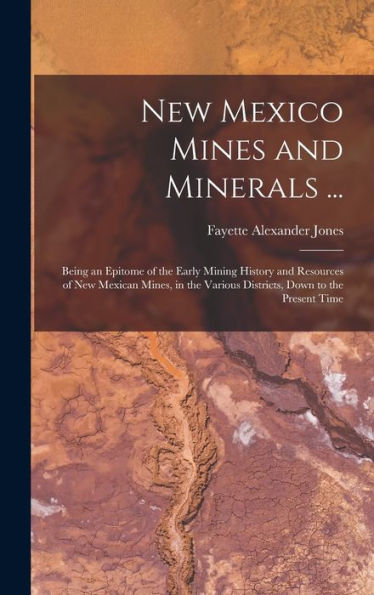 New Mexico Mines And Minerals ...: Being An Epitome Of The Early Mining History And Resources Of New Mexican Mines, In The Various Districts, Down To The Present Time
