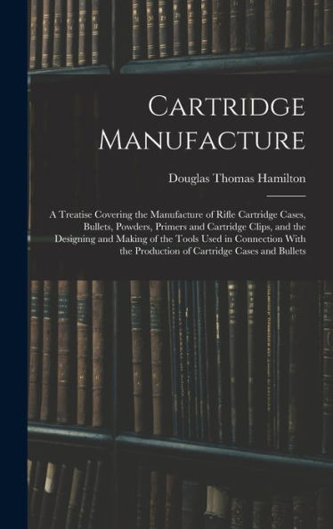 Cartridge Manufacture; A Treatise Covering The Manufacture Of Rifle Cartridge Cases, Bullets, Powders, Primers And Cartridge Clips, And The Designing ... The Production Of Cartridge Cases And Bullets