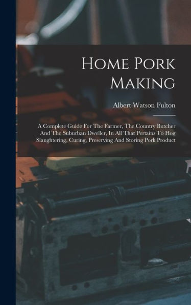 Home Pork Making: A Complete Guide For The Farmer, The Country Butcher And The Suburban Dweller, In All That Pertains To Hog Slaughtering, Curing, Preserving And Storing Pork Product