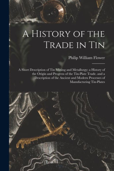 A History Of The Trade In Tin: A Short Description Of Tin Mining And Metallurgy; A History Of The Origin And Progress Of The Tin-Plate Trade. And A ... Modern Processes Of Manufacturing Tin-Plates