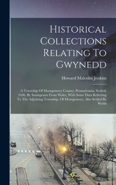 Historical Collections Relating To Gwynedd: A Township Of Montgomery County, Pennsylvania, Settled, 1696, By Immigrants From Wales, With Some Data ... Of Montgomery, Also Settled By Welsh