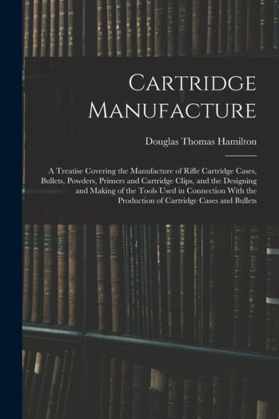 Cartridge Manufacture; A Treatise Covering The Manufacture Of Rifle Cartridge Cases, Bullets, Powders, Primers And Cartridge Clips, And The Designing ... The Production Of Cartridge Cases And Bullets