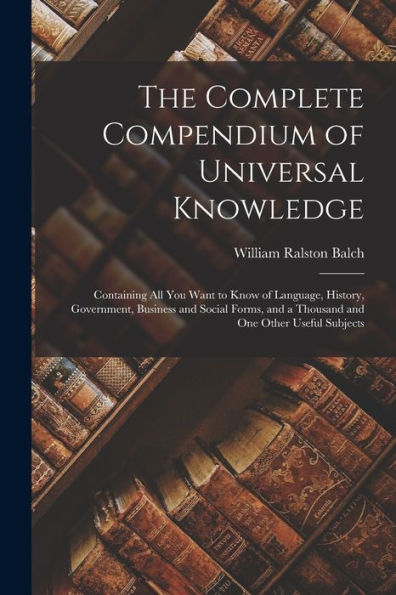 The Complete Compendium Of Universal Knowledge: Containing All You Want To Know Of Language, History, Government, Business And Social Forms, And A Thousand And One Other Useful Subjects