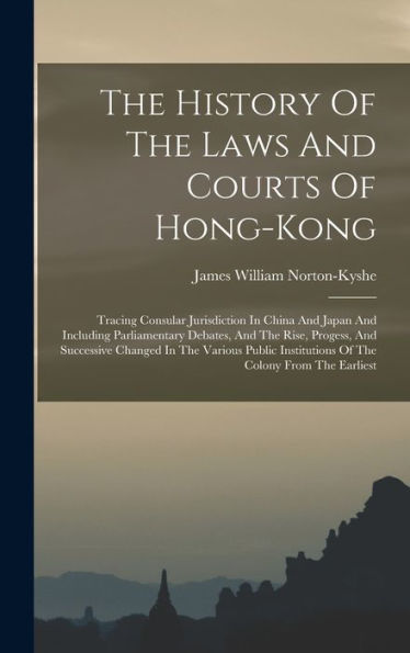 The History Of The Laws And Courts Of Hong-Kong: Tracing Consular Jurisdiction In China And Japan And Including Parliamentary Debates, And The Rise, ... Institutions Of The Colony From The Earliest