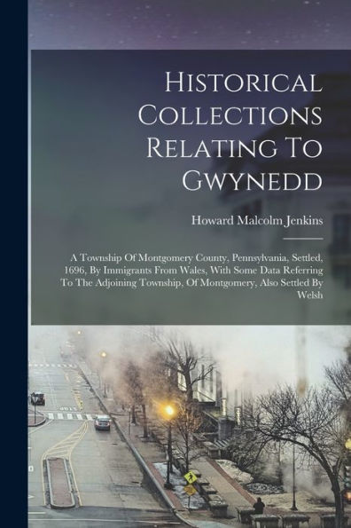 Historical Collections Relating To Gwynedd: A Township Of Montgomery County, Pennsylvania, Settled, 1696, By Immigrants From Wales, With Some Data ... Of Montgomery, Also Settled By Welsh