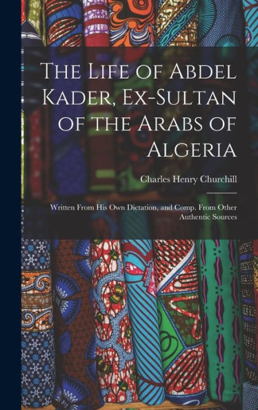 The Life Of Abdel Kader, Ex-Sultan Of The Arabs Of Algeria: Written From His Own Dictation, And Comp. From Other Authentic Sources
