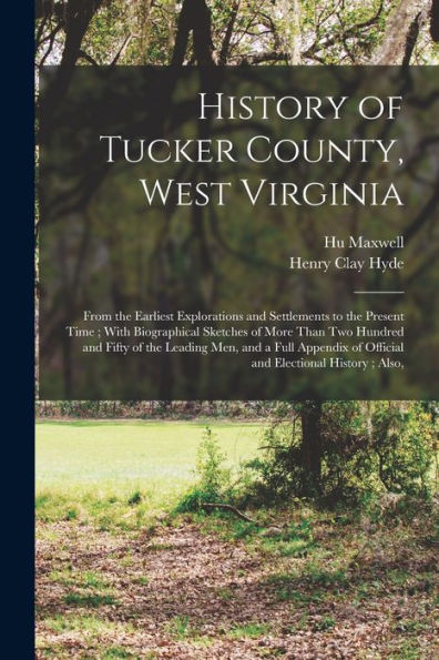History Of Tucker County, West Virginia: From The Earliest Explorations And Settlements To The Present Time; With Biographical Sketches Of More Than ... Of Official And Electional History; Also,